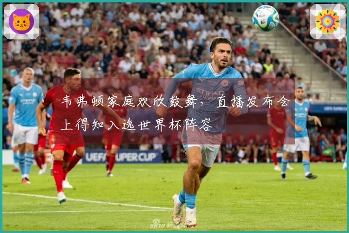 韦弗顿家庭欢欣鼓舞，直播发布会上得知入选世界杯阵容