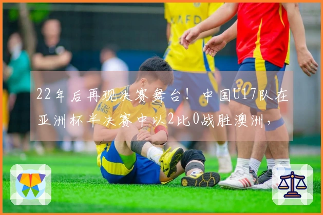 22年后再现决赛舞台！中国U17队在亚洲杯半决赛中以2比0战胜澳洲，周六迎战日本